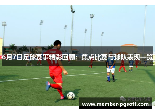 6月7日足球赛事精彩回顾：焦点比赛与球队表现一览