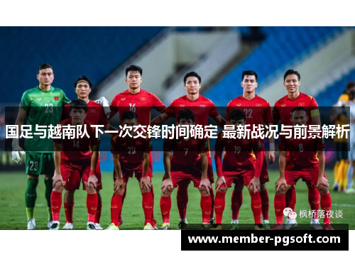 国足与越南队下一次交锋时间确定 最新战况与前景解析