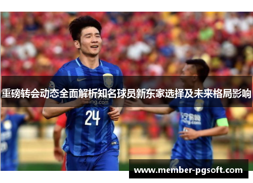重磅转会动态全面解析知名球员新东家选择及未来格局影响
