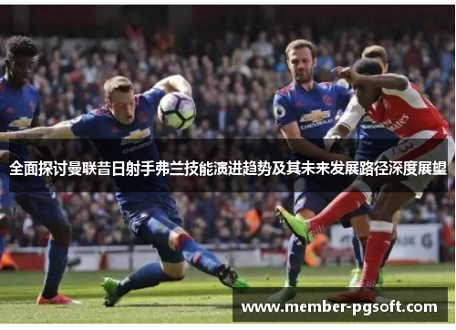 全面探讨曼联昔日射手弗兰技能演进趋势及其未来发展路径深度展望 全面探讨曼联昔日射手弗兰技能演进趋势及其未来发展路径深度展望