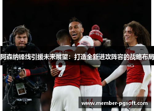 阿森纳锋线引援未来展望：打造全新进攻阵容的战略布局