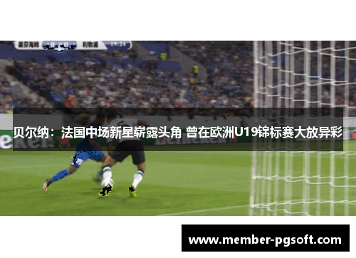 贝尔纳：法国中场新星崭露头角 曾在欧洲U19锦标赛大放异彩